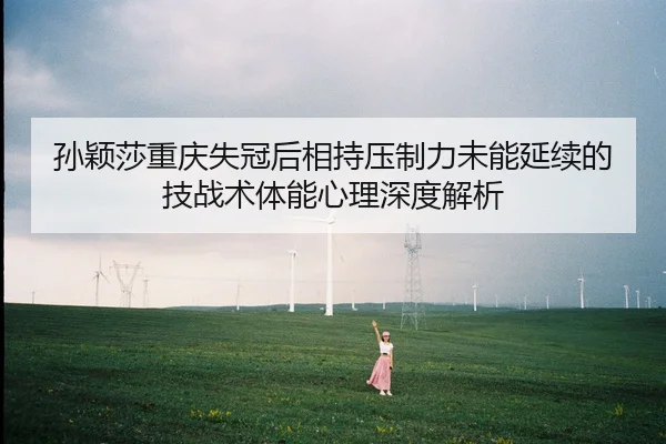 孙颖莎重庆失冠后相持压制力未能延续的技战术体能心理深度解析