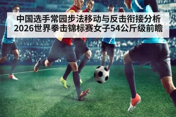 中国选手常园步法移动与反击衔接分析 2026世界拳击锦标赛女子54公斤级前瞻